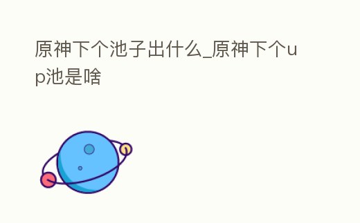 原神下個池子出什么_原神下個up池是啥