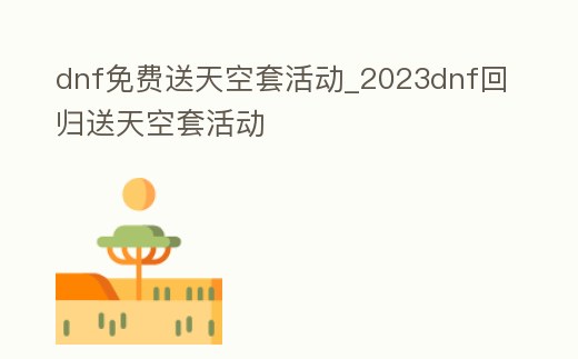 dnf免費送天空套活動_2023dnf回歸送天空套活動