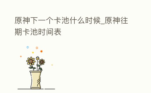 原神下一個卡池什么時候_原神往期卡池時間表