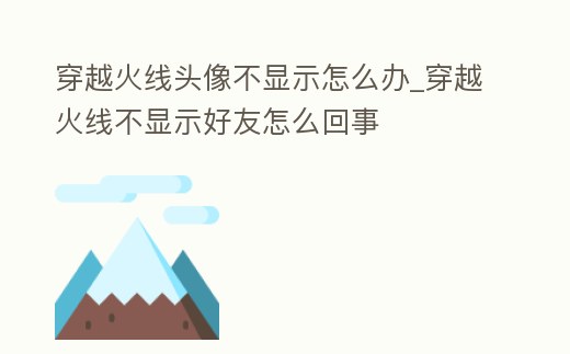 穿越火線頭像不顯示怎么辦_穿越火線不顯示好友怎么回事