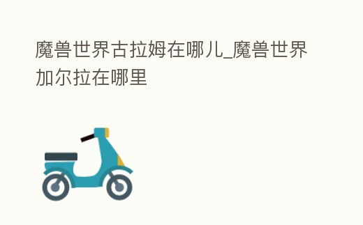 魔獸世界古拉姆在哪兒_魔獸世界加爾拉在哪里