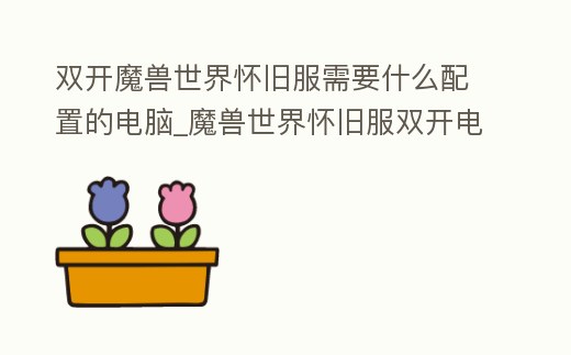 雙開(kāi)魔獸世界懷舊服需要什么配置的電腦_魔獸世界懷舊服雙開(kāi)電腦配置