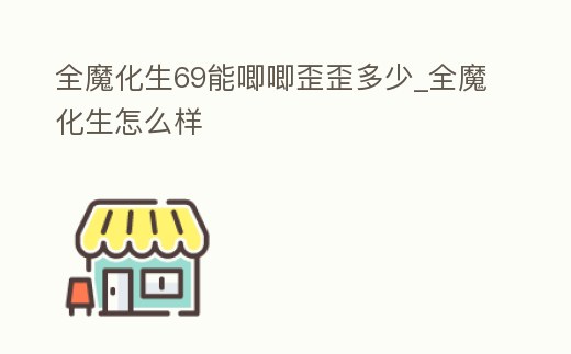 全魔化生69能唧唧歪歪多少_全魔化生怎么樣