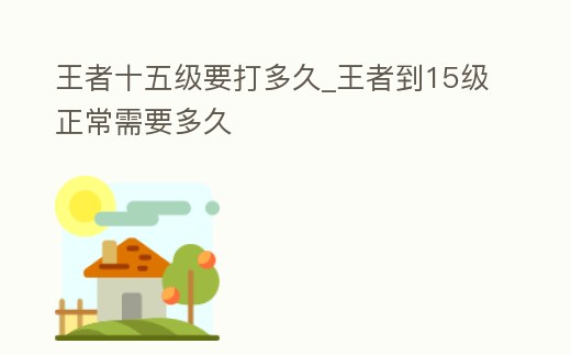 王者十五級(jí)要打多久_王者到15級(jí)正常需要多久