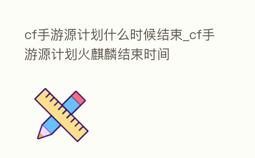 cf手游源計劃什么時候結束_cf手游源計劃火麒麟結束時間