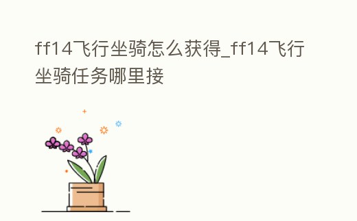 ff14飛行坐騎怎么獲得_ff14飛行坐騎任務哪里接