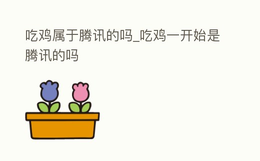 吃雞屬于騰訊的嗎_吃雞一開始是騰訊的嗎