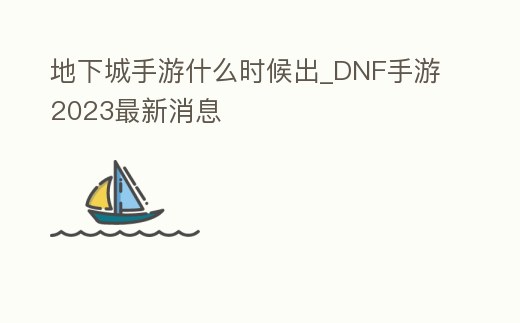 地下城手游什么時候出_DNF手游2023最新消息