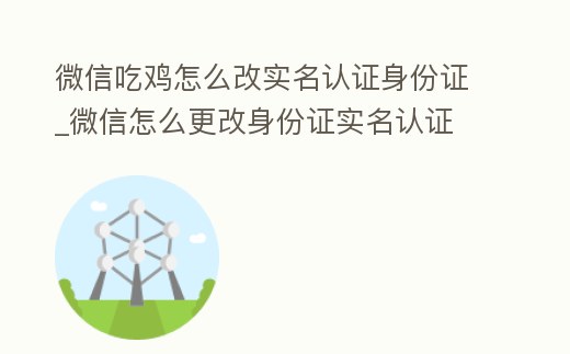 微信吃雞怎么改實名認證身份證_微信怎么更改身份證實名認證