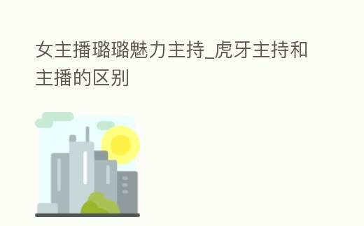女主播璐璐魅力主持_虎牙主持和主播的區別