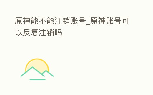 原神能不能注銷賬號_原神賬號可以反復(fù)注銷嗎