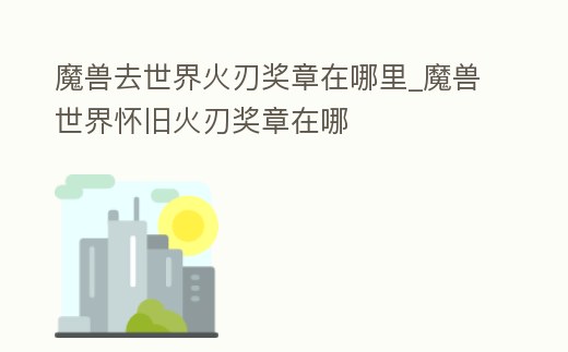 魔獸去世界火刃獎章在哪里_魔獸世界懷舊火刃獎章在哪