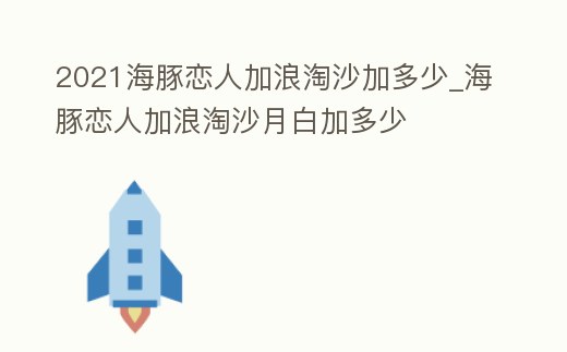 2021海豚戀人加浪淘沙加多少_海豚戀人加浪淘沙月白加多少