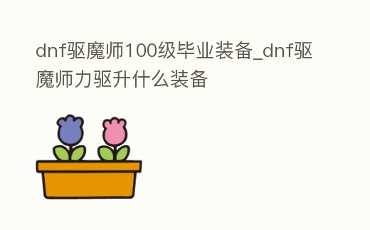 dnf驅魔師100級畢業裝備_dnf驅魔師力驅升什么裝備