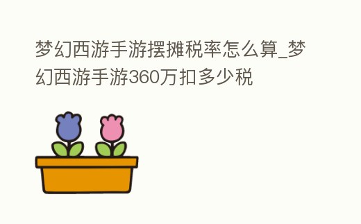 夢幻西游手游擺攤稅率怎么算_夢幻西游手游360萬扣多少稅
