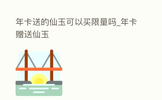 年卡送的仙玉可以買限量嗎_年卡贈送仙玉