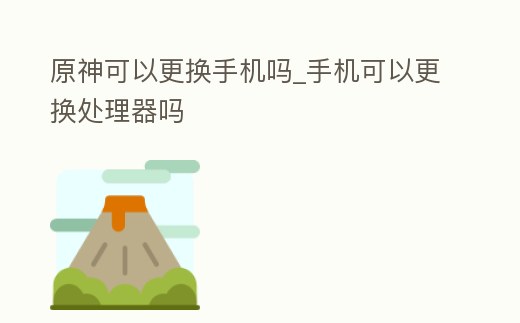 原神可以更換手機嗎_手機可以更換處理器嗎