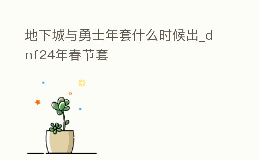 地下城與勇士年套什么時候出_dnf24年春節套