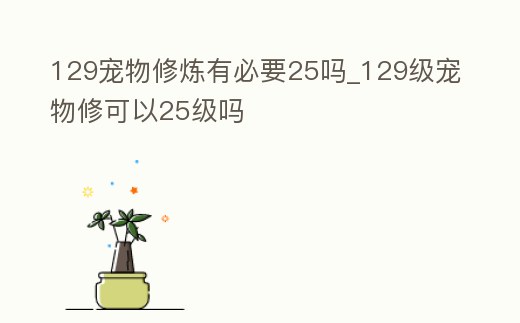 129寵物修煉有必要25嗎_129級(jí)寵物修可以25級(jí)嗎