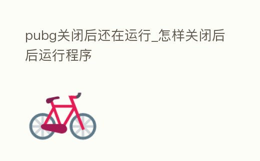 pubg關閉后還在運行_怎樣關閉后后運行程序