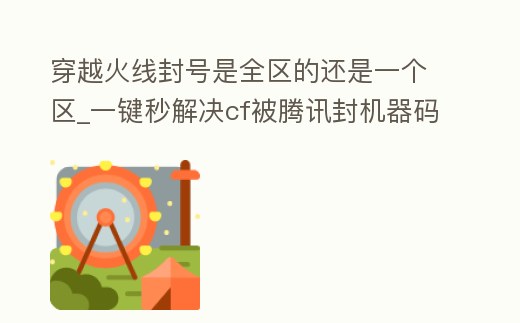 穿越火線封號是全區的還是一個區_一鍵秒解決cf被騰訊封機器碼
