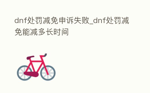 dnf處罰減免申訴失敗_dnf處罰減免能減多長時間