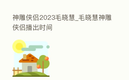 神雕俠侶2023毛曉慧_毛曉慧神雕俠侶播出時(shí)間