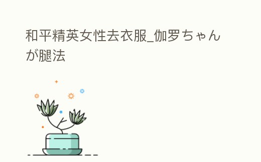 和平精英女性去衣服_伽羅ちゃんが腿法