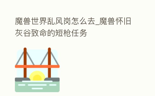 魔獸世界亂風崗怎么去_魔獸懷舊灰谷致命的短槍任務