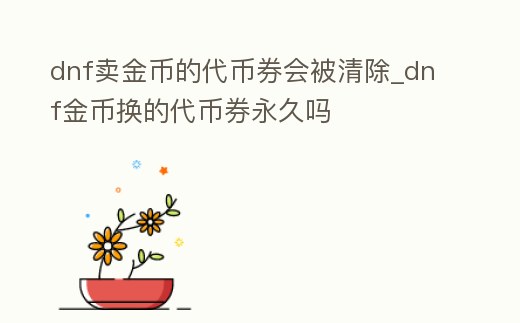 dnf賣金幣的代幣券會被清除_dnf金幣換的代幣券永久嗎