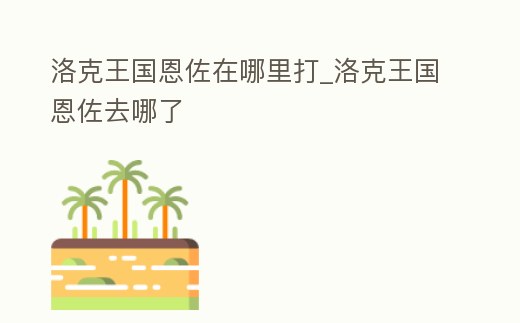 洛克王國恩佐在哪里打_洛克王國恩佐去哪了
