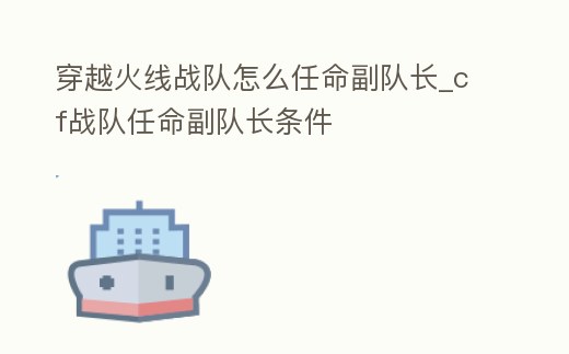 穿越火線戰隊怎么任命副隊長_cf戰隊任命副隊長條件