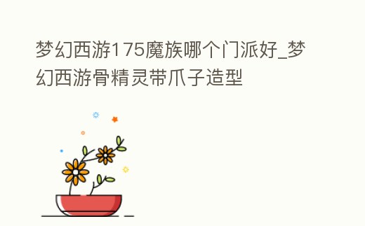 夢幻西游175魔族哪個門派好_夢幻西游骨精靈帶爪子造型