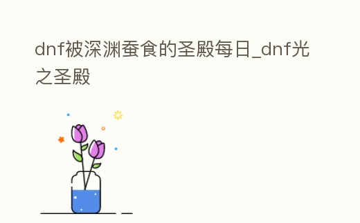 dnf被深淵蠶食的圣殿每日_dnf光之圣殿