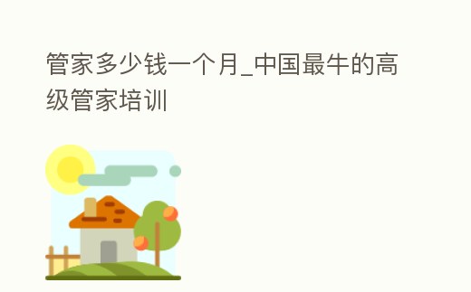 管家多少錢(qián)一個(gè)月_中國(guó)最牛的高級(jí)管家培訓(xùn)