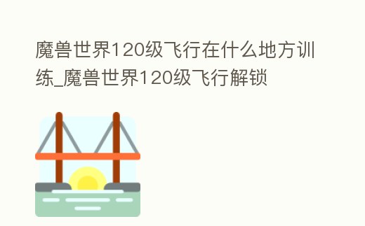 魔獸世界120級飛行在什么地方訓練_魔獸世界120級飛行解鎖