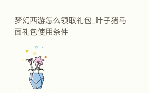 夢幻西游怎么領取禮包_葉子豬馬面禮包使用條件