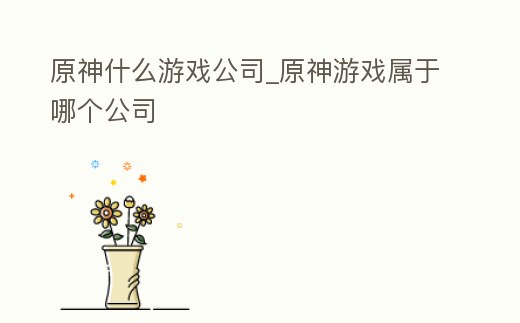 原神什么游戲公司_原神游戲屬于哪個公司