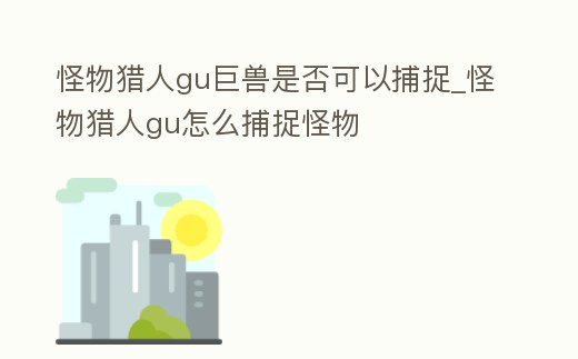 怪物獵人gu巨獸是否可以捕捉_怪物獵人gu怎么捕捉怪物