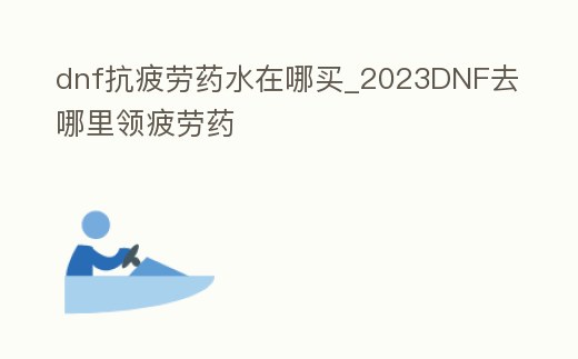 dnf抗疲勞藥水在哪買_2023DNF去哪里領疲勞藥
