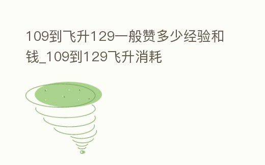 109到飛升129一般贊多少經(jīng)驗(yàn)和錢(qián)_109到129飛升消耗
