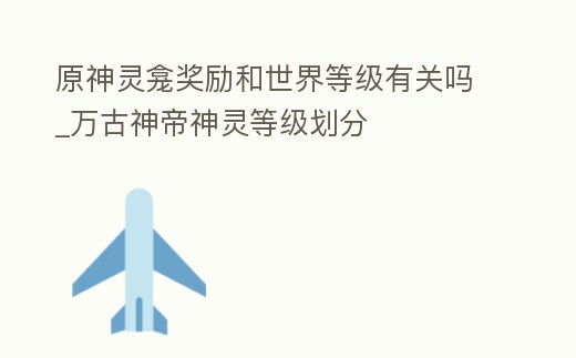 原神靈龕獎勵和世界等級有關嗎_萬古神帝神靈等級劃分