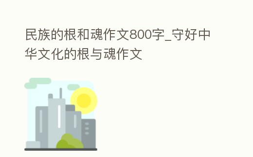 民族的根和魂作文800字_守好中華文化的根與魂作文