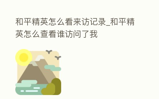 和平精英怎么看來訪記錄_和平精英怎么查看誰訪問了我