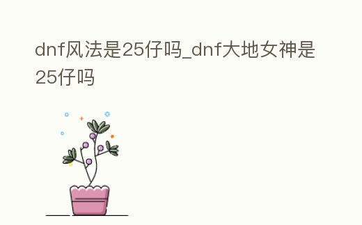 dnf風(fēng)法是25仔嗎_dnf大地女神是25仔嗎