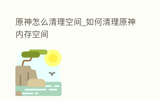 原神怎么清理空間_如何清理原神內(nèi)存空間