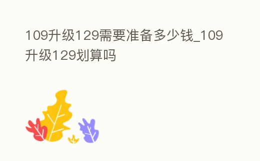 109升級129需要準備多少錢_109升級129劃算嗎