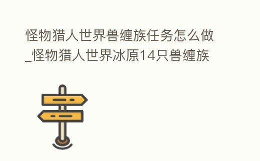 怪物獵人世界獸纏族任務怎么做_怪物獵人世界冰原14只獸纏族