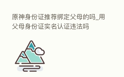 原神身份證推薦綁定父母的嗎_用父母身份證實名認證違法嗎