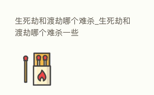 生死劫和渡劫哪個難殺_生死劫和渡劫哪個難殺一些